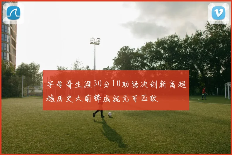 字母哥生涯30分10助场次创新高超越历史大前锋成就无可匹敌