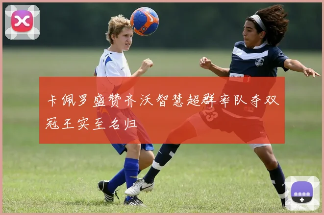 卡佩罗盛赞齐沃智慧超群率队夺双冠王实至名归
