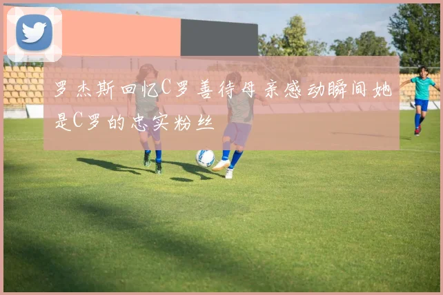 罗杰斯回忆C罗善待母亲感动瞬间她是C罗的忠实粉丝