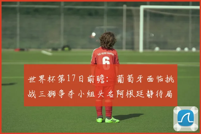世界杯第17日前瞻：葡萄牙面临挑战三狮争夺小组头名阿根廷静待局势变化