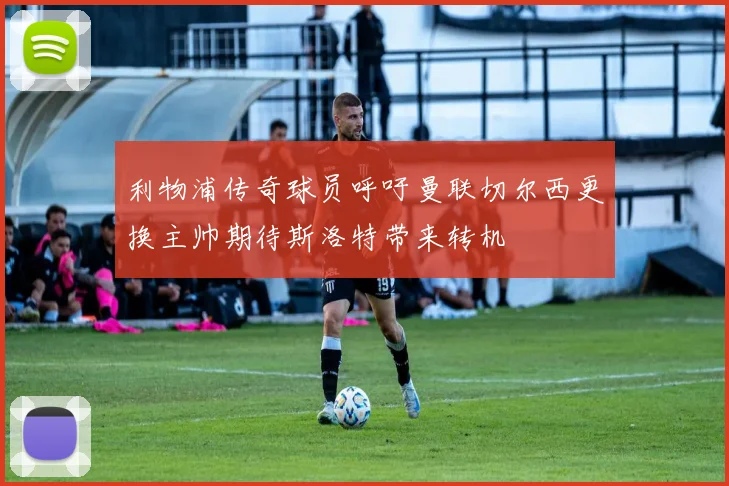 利物浦传奇球员呼吁曼联切尔西更换主帅期待斯洛特带来转机