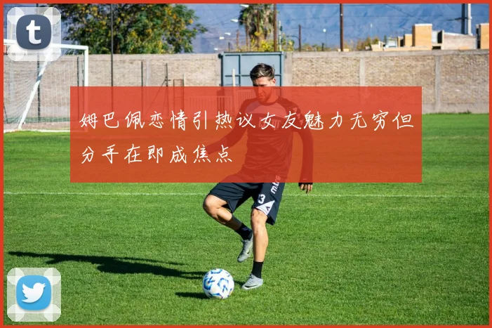 姆巴佩恋情引热议女友魅力无穷但分手在即成焦点