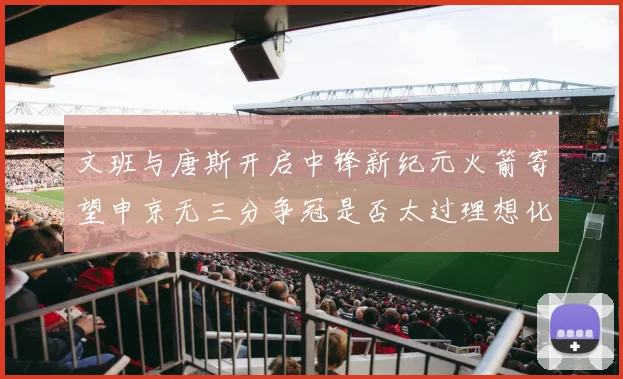 文班与唐斯开启中锋新纪元火箭寄望申京无三分争冠是否太过理想化