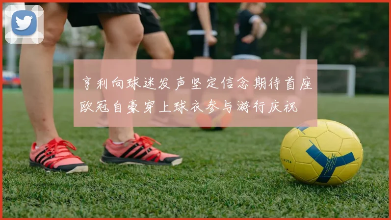亨利向球迷发声坚定信念期待首座欧冠自豪穿上球衣参与游行庆祝