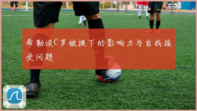 希勒谈C罗被换下的影响力与自我接受问题