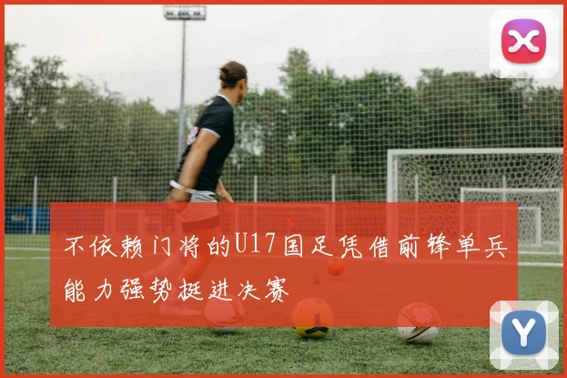 不依赖门将的U17国足凭借前锋单兵能力强势挺进决赛