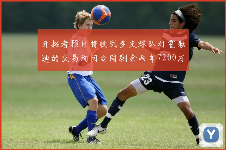 开拓者预计将收到多支球队对霍勒迪的交易询问合同剩余两年7200万