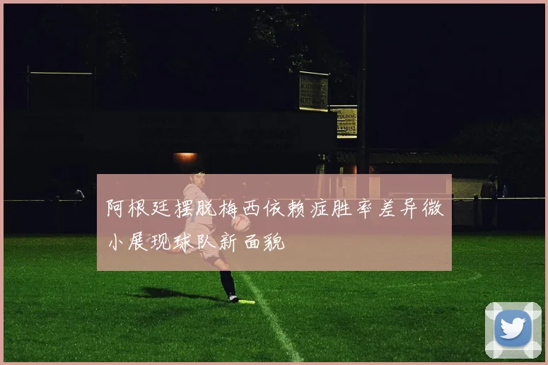 阿根廷摆脱梅西依赖症胜率差异微小展现球队新面貌