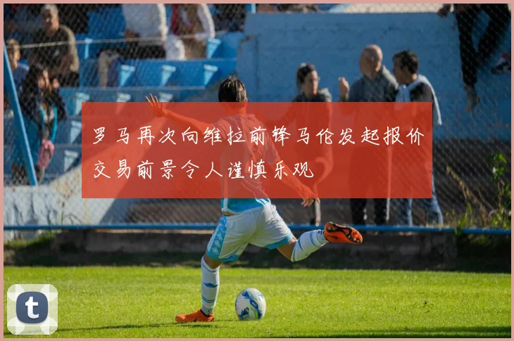 罗马再次向维拉前锋马伦发起报价交易前景令人谨慎乐观