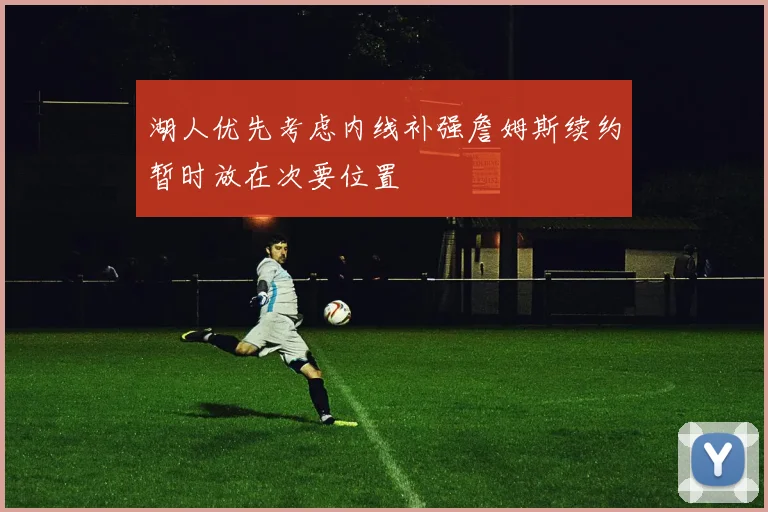 湖人优先考虑内线补强詹姆斯续约暂时放在次要位置