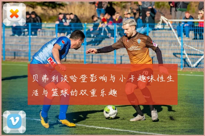 贝弗利谈哈登影响与小卡趣味性生活与篮球的双重乐趣